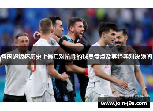 各国超级杯历史上最具对抗性的球员盘点及其经典对决瞬间