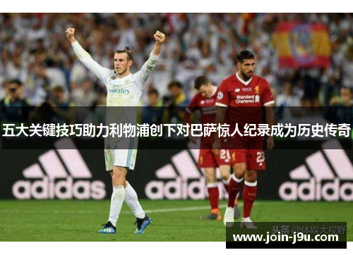 五大关键技巧助力利物浦创下对巴萨惊人纪录成为历史传奇
