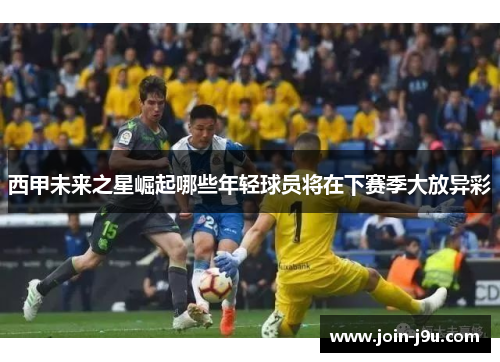 西甲未来之星崛起哪些年轻球员将在下赛季大放异彩