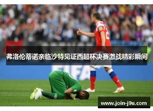 弗洛伦蒂诺亲临沙特见证西超杯决赛激战精彩瞬间