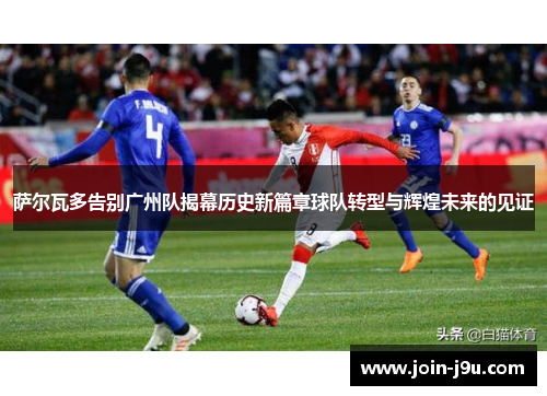 萨尔瓦多告别广州队揭幕历史新篇章球队转型与辉煌未来的见证
